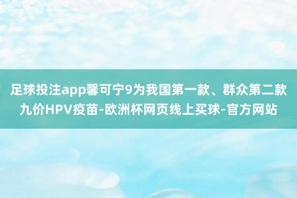 足球投注app馨可宁9为我国第一款、群众第二款九价HPV疫苗-欧洲杯网页线上买球-官方网站